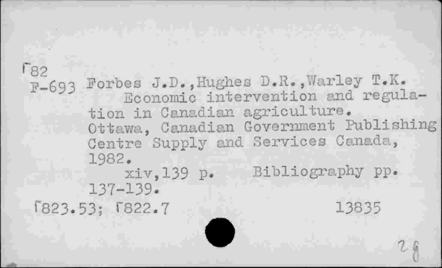 ﻿l~82
p_693 Forbes J.D.»Hughes D.R.,Warley T.K.
Economic intervention and regulation in Canadian agriculture.
Ottawa, Canadian Government Publishing Centre Supply and Services Canada, 1982.
xiv,139 p. Bibliography pp. 137-139.
T823.53; T822.7
13835